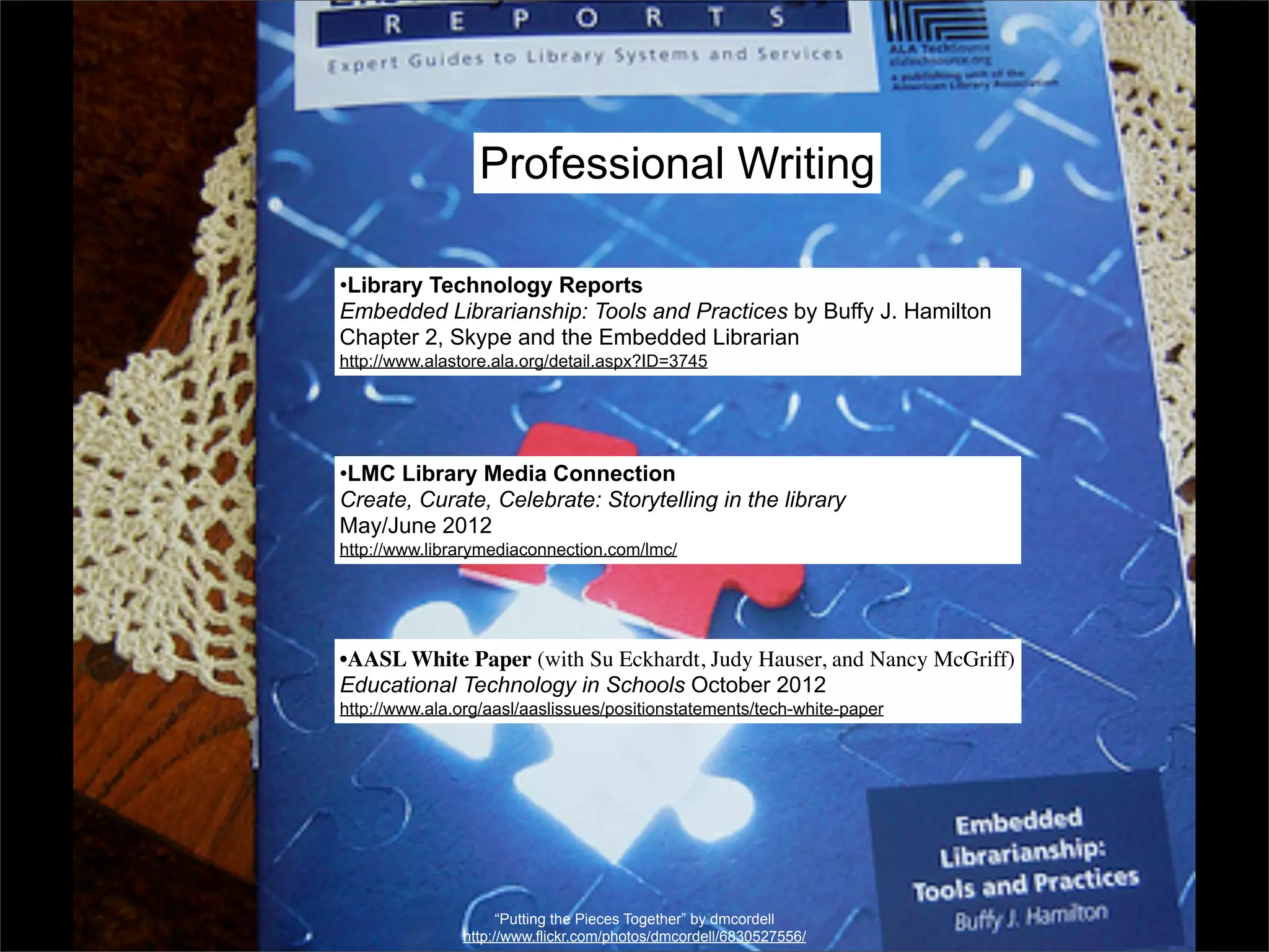 Professional Writing

•Library Technology Reports
Embedded Librarianship: Tools and Practices by Buffy J. Hamilton
Chapter 2, Skype and the Embedded Librarian
http://www.alastore.ala.org/detail.aspx?ID=3745




•LMC Library Media Connection
Create, Curate, Celebrate: Storytelling in the library
May/June 2012
http://www.librarymediaconnection.com/lmc/




•AASL White Paper (with Su Eckhardt, Judy Hauser, and Nancy McGriff)
Educational Technology in Schools October 2012
http://www.ala.org/aasl/aaslissues/positionstatements/tech-white-paper




                     “Putting the Pieces Together” by dmcordell
               http://www.flickr.com/photos/dmcordell/6830527556/
 