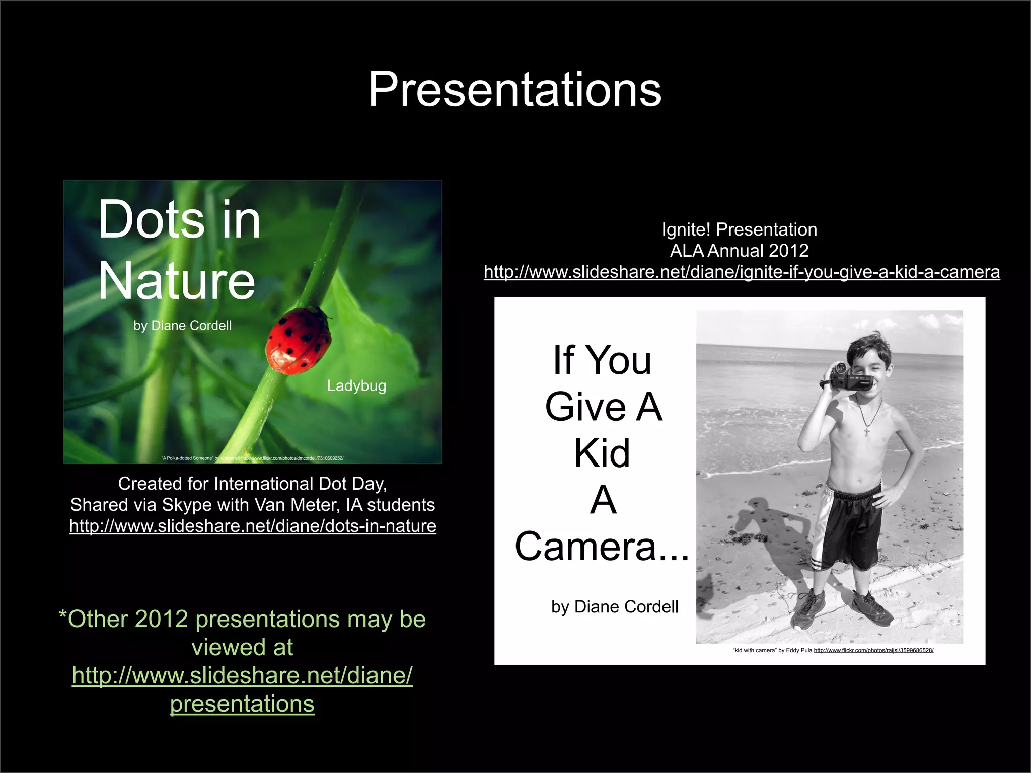 Presentations

   Dots in                                                                                                                        Ignite! Presentation
                                                                                                                                   ALA Annual 2012

   Nature                                                                                                   http://www.slideshare.net/diane/ignite-if-you-give-a-kid-a-camera

        by Diane Cordell



                                                                                            Ladybug
                                                                                                                If You
                                                                                                                Give A
            “A Polka-dotted Someone” by dmcordell http://www.flickr.com/photos/dmcordell/7310609252/
                                                                                                                  Kid
       Created for International Dot Day,
Shared via Skype with Van Meter, IA students
http://www.slideshare.net/diane/dots-in-nature
                                                                                                                   A
                                                                                                               Camera...
                                                                                                                    by Diane Cordell
*Other 2012 presentations may be
            viewed at                                                                                                                      “kid with camera” by Eddy Pula http://www.flickr.com/photos/raijsi/3599686528/




 http://www.slideshare.net/diane/
          presentations
 