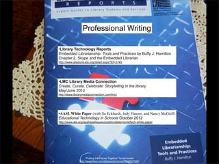 Professional Writing

•Library Technology Reports
Embedded Librarianship: Tools and Practices by Buffy J. Hamilton
Chapter 2, Skype and the Embedded Librarian
http://www.alastore.ala.org/detail.aspx?ID=3745




•LMC Library Media Connection
Create, Curate, Celebrate: Storytelling in the library
May/June 2012
http://www.librarymediaconnection.com/lmc/




•AASL White Paper (with Su Eckhardt, Judy Hauser, and Nancy McGriff)
Educational Technology in Schools October 2012
http://www.ala.org/aasl/aaslissues/positionstatements/tech-white-paper




                     “Putting the Pieces Together” by dmcordell
               http://www.flickr.com/photos/dmcordell/6830527556/
 