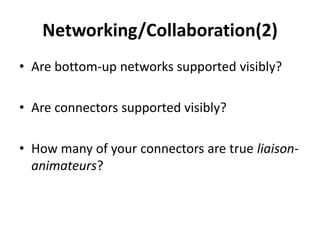 Networking/Collaboration(2)
• Are bottom-up networks supported visibly?

• Are connectors supported visibly?

• How many of your connectors are true liaison-
  animateurs?
 