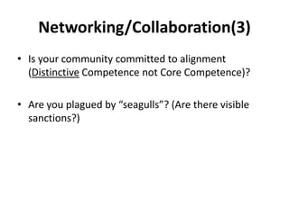 Networking/Collaboration(3)
• Is your community committed to alignment
  (Distinctive Competence not Core Competence)?

• Are you plagued by “seagulls”? (Are there visible
  sanctions?)
 