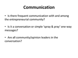 Communication
• Is there frequent communication with and among
the entrepreneurial community?

• Is it a conversation or simple ‘spray & pray’ one-way
messages?

• Are all community/opinion leaders in the
conversation?
 