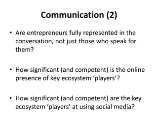 Communication (2)
• Are entrepreneurs fully represented in the
  conversation, not just those who speak for
  them?

• How significant (and competent) is the online
  presence of key ecosystem ‘players’?

• How significant (and competent) are the key
  ecosystem ‘players’ at using social media?
 