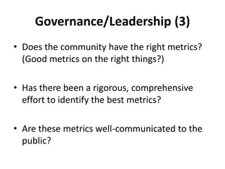 Governance/Leadership (3)
• Does the community have the right metrics?
  (Good metrics on the right things?)

• Has there been a rigorous, comprehensive
  effort to identify the best metrics?

• Are these metrics well-communicated to the
  public?
 