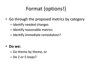 Format (options!)
• Go through the proposed metrics by category
  – Identify needed changes
  – Identify reasonable metrics
  – Identify immediate remediation?


• Do we:
  – Go theme by theme, or
  – Do 2 or 5 loops?
 