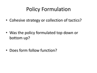 Policy Formulation
• Cohesive strategy or collection of tactics?

• Was the policy formulated top down or
  bottom up?

• Does form follow function?
 