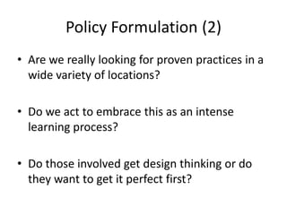 Policy Formulation (2)
• Are we really looking for proven practices in a
  wide variety of locations?

• Do we act to embrace this as an intense
  learning process?

• Do those involved get design thinking or do
  they want to get it perfect first?
 