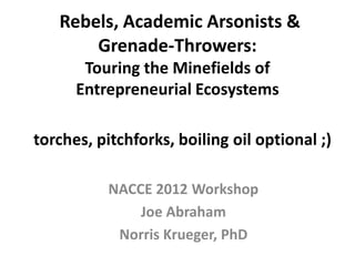 Rebels, Academic Arsonists &
       Grenade-Throwers:
       Touring the Minefields of
      Entrepreneurial Ecosystems

torches, pitchforks, boiling oil optional ;)

           NACCE 2012 Workshop
               Joe Abraham
            Norris Krueger, PhD
 