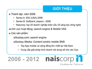 2006 - 2012
Thành lập: năm 2006
• Series A: IDG (USA) 2006
• Series B: Softbank (Japan) - 2008
• Naiscorp: top 20 doanh nghiệp toàn cầu về sáng tạo công nghệ
Lĩnh vực hoạt động: search engine & Mobile VAS
Các sản phẩm:
Socbay.com: search engine
Socbay iMedia: Content centric mobile SNS
• Top App mobile có cộng đồng lớn nhất tại Việt Nam
• Cung cấp giải pháp kinh doanh nội dung số cho các Cps
GIỚI THIỆU
 