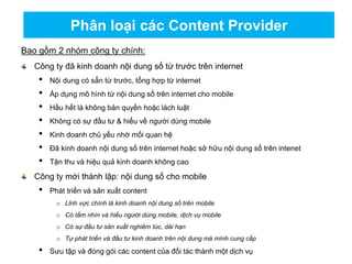 Bao gồm 2 nhóm công ty chính:
Công ty đã kinh doanh nội dung số từ trước trên internet
• Nội dung có sẵn từ trước, tổng hợp từ internet
• Áp dụng mô hình từ nội dung số trên internet cho mobile
• Hầu hết là không bản quyền hoặc lách luật
• Không có sự đầu tư & hiểu về người dùng mobile
• Kinh doanh chủ yếu nhờ mối quan hệ
• Đã kinh doanh nội dung số trên internet hoặc sở hữu nội dung số trên intenet
• Tận thu và hiệu quả kinh doanh không cao
Công ty mới thành lập: nội dung số cho mobile
• Phát triển và sản xuất content
o Lĩnh vực chính là kinh doanh nội dung số trên mobile
o Có tầm nhìn và hiểu người dùng mobile, dịch vụ mobile
o Có sự đầu tư sản xuất nghiêm túc, dài hạn
o Tự phát triển và đầu tư kinh doanh trên nội dung mà mình cung cấp
• Sưu tập và đóng gói các content của đối tác thành một dịch vụ
Phân loại các Content Provider
 