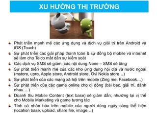 Phát triển mạnh mẽ các ứng dụng và dịch vụ giải trí trên Android và
iOS (Touch)
Sự phát triển các giải pháp thanh toán & sự đồng bộ mobile và internet
sẽ làm cho Telco mất dần sự kiểm soát
Các dịch vụ SMS sẽ giảm, các nội dung None – SMS sẽ tăng
Sự phát triển mạnh mẽ của các kho ứng dụng nội địa và nước ngoài
(mstore, upro, Apple store, Android store, Ovi Nokia store…)
Sự phát triển của các mạng xã hội trên mobile (Zing me, Facebook…)
Sự phát triển của các game online cho di động (bài bạc, giải trí, đánh
nhau….)
Doanh thu Mobile Content (text base) sẽ giảm dần, nhường lại vị thế
cho Mobile Marketing và game tương tác
Tính cá nhân hóa trên mobile của người dùng ngày càng thể hiện
(location base, upload, share file, image…)
XU HƯỚNG THỊ TRƯỜNG
 