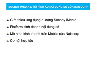 Giới thiệu ứng dụng di động Socbay iMedia
Flatform kinh doanh nội dung số
Mô hình kinh doanh trên Mobile của Naiscorp
Cơ hội hợp tác
SOCBAY IMEDIA & MÔ HÌNH KD NỘI DUNG SỐ CỦA NAISCORP
 