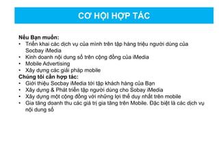 CƠ HỘI HỢP TÁC
Nếu Bạn muốn:
• Triển khai các dịch vụ của mình trên tập hàng triệu người dùng của
Socbay iMedia
• Kinh doanh nội dung số trên cộng đồng của iMedia
• Mobile Advertising
• Xây dựng các giải pháp mobile
Chúng tôi cần hợp tác:
• Giới thiệu Socbay iMedia tới tập khách hàng của Bạn
• Xây dựng & Phát triển tập người dùng cho Sobay iMedia
• Xây dựng một cộng đồng với những lợi thế duy nhất trên mobile
• Gia tăng doanh thu các giá trị gia tăng trên Mobile. Đặc biệt là các dịch vụ
nội dung số
 