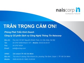 Phòng Phát Triển Kinh Doanh
Công ty Cổ phần Dịch vụ Công Nghệ Thông Tin Naiscorp
Địa chỉ: Tòa nhà 101-B1 Nguyễn Khánh Toàn, Q. Cầu Giấy, Hà Nội
Tel: 04 3767 8458 Nhánh 107 – Mobile: 09.83.83.83.01
Fax: 04 3767 8024
Email: sale@socbay.com
VPĐD: Chi nhánh TP. Hồ Chí Minh
Địa chỉ: Tòa nhà 01 đường Trần Khánh Dư, phường Tân Định, Quận 1, TP. Hồ Chí Minh
Mobile: 0906.68.68.43 / 0983.19.00.84
TRÂN TRỌNG CẢM ƠN!
 