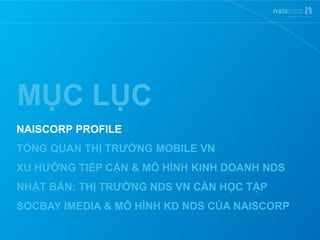 MỤC LỤC
NAISCORP PROFILE
TỔNG QUAN THỊ TRƯỜNG MOBILE VN
XU HƯỚNG TIẾP CẬN & MÔ HÌNH KINH DOANH NDS
NHẬT BẢN: THỊ TRƯỜNG NDS VN CẦN HỌC TẬP
SOCBAY IMEDIA & MÔ HÌNH KD NDS CỦA NAISCORP
 