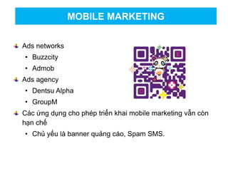 Ads networks
• Buzzcity
• Admob
Ads agency
• Dentsu Alpha
• GroupM
Các ứng dụng cho phép triển khai mobile marketing vẫn còn
hạn chế
• Chủ yếu là banner quảng cáo, Spam SMS.
MOBILE MARKETING
 