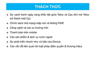 Sự cạnh tranh ngày càng khốc liệt giữa Telco và Cps (khi mà Telco
trở thành một Cp)
Chính sách nhà mạng mập mờ và không FAIR
Công nghệ và các xu hướng mới
Thanh toán trên mobile
Các sản phẩm & dịch vụ nước ngoài
Sự phát triển nhanh như vũ bão của Device
Các vấn đề liên quan tới luật pháp (Bản quyền & thương hiệu)
THÁCH THỨC
 