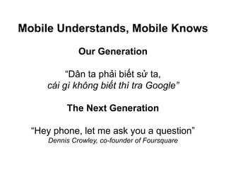 Our Generation
“Dân ta phải biết sử ta,
cái gì không biết thì tra Google”
The Next Generation
“Hey phone, let me ask you a question”
Dennis Crowley, co-founder of Foursquare
Mobile Understands, Mobile Knows
 