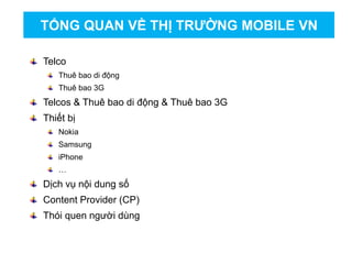 Telco
Thuê bao di động
Thuê bao 3G
Telcos & Thuê bao di động & Thuê bao 3G
Thiết bị
Nokia
Samsung
iPhone
…
Dịch vụ nội dung số
Content Provider (CP)
Thói quen người dùng
TỔNG QUAN VỀ THỊ TRƯỜNG MOBILE VN
 