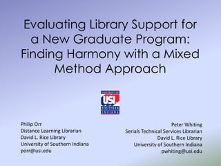 Evaluating Library Support for
  a New Graduate Program:
Finding Harmony with a Mixed
      Method Approach



Philip Orr                                            Peter Whiting
Distance Learning Librarian      Serials Technical Services Librarian
David L. Rice Library                           David L. Rice Library
University of Southern Indiana       University of Southern Indiana
porr@usi.edu                                      pwhiting@usi.edu
 