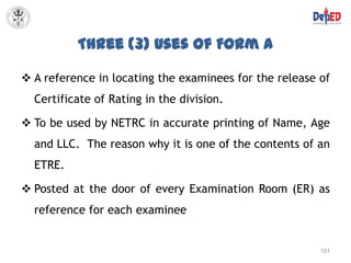 Three (3) Uses of Form A

 A reference in locating the examinees for the release of
  Certificate of Rating in the division.

 To be used by NETRC in accurate printing of Name, Age
  and LLC. The reason why it is one of the contents of an
  ETRE.

 Posted at the door of every Examination Room (ER) as
  reference for each examinee


                                                        101
 