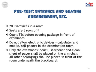 Pre-Test: Entrance and Seating
           Arrangement, etc.

 20 Examinees in a room
 Seats are 5 rows of 4
 Count TBs before opening package in front of
  examinees
 Do not allow electronic devices – calculator and
  mobile/cell phones in the examination room.
 Only the examinees’ pencil, sharpener and clean
  sheet of paper shall be placed on the arm chair.
  All other belongings shall be placed in front of the
  room underneath the blackboard.

                                                         103
 