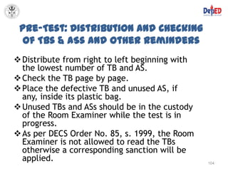 Pre-Test: Distribution and Checking
  of TBs & ASs and Other Reminders
 Distribute from right to left beginning with
  the lowest number of TB and AS.
 Check the TB page by page.
 Place the defective TB and unused AS, if
  any, inside its plastic bag.
 Unused TBs and ASs should be in the custody
  of the Room Examiner while the test is in
  progress.
 As per DECS Order No. 85, s. 1999, the Room
  Examiner is not allowed to read the TBs
  otherwise a corresponding sanction will be
  applied.                                       104
 