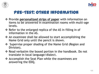 Pre-Test: Other Information
 Provide personalized strips of paper with information on
  items to be answered in examination rooms with multi-age
  levels.
 Refer to the enlarged replica of the AS in filling in of
  information in the AS.
 An examinee shall be allowed to start accomplishing the
  Name Grid only until the pencil is shown.
 Supervise proper shading of the Name Grid (Region and
  Division).
 Read verbatim the boxed portion in the handbook. Do not
  translate in local language/dialect.
 Accomplish the Seat Plan while the examinees are
  answering the EDQ.

                                                             105
 