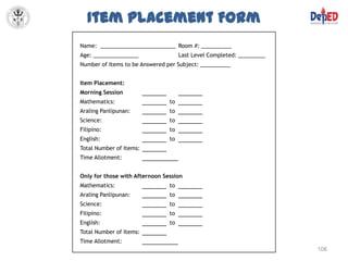 Item Placement Form
Name: _________________________ Room #: __________
Age: _______________                 Last Level Completed: _________
Number of Items to be Answered per Subject: __________


Item Placement:
Morning Session
Mathematics:                    to
Araling Panlipunan:             to
Science:                        to
Filipino:                       to
English:                        to
Total Number of Items:
Time Allotment:


Only for those with Afternoon Session
Mathematics:                    to
Araling Panlipunan:             to
Science:                        to
Filipino:                       to
English:                        to
Total Number of Items:
Time Allotment:
                                                                       106
 