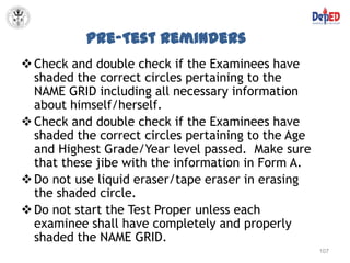 Pre-Test Reminders
 Check and double check if the Examinees have
  shaded the correct circles pertaining to the
  NAME GRID including all necessary information
  about himself/herself.
 Check and double check if the Examinees have
  shaded the correct circles pertaining to the Age
  and Highest Grade/Year level passed. Make sure
  that these jibe with the information in Form A.
 Do not use liquid eraser/tape eraser in erasing
  the shaded circle.
 Do not start the Test Proper unless each
  examinee shall have completely and properly
  shaded the NAME GRID.
                                                     107
 