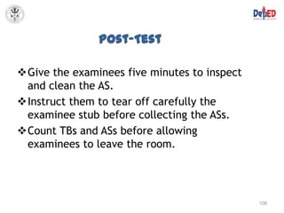 Post-Test

Give the examinees five minutes to inspect
 and clean the AS.
Instruct them to tear off carefully the
 examinee stub before collecting the ASs.
Count TBs and ASs before allowing
 examinees to leave the room.




                                              108
 