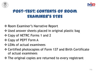 Post-Test: Contents of Room
           Examiner’s ETRE

 Room Examiner’s Narrative Report
 Used answer sheets placed in original plastic bag
 Copy of NETRC Forms 1 and 2
 Copy of PEPT Form A
 LEMs of actual examinees
 Certified photocopies of Form 137 and Birth Certificate
  of actual examinees
 The original copies are returned to every registrant


                                                            110
 