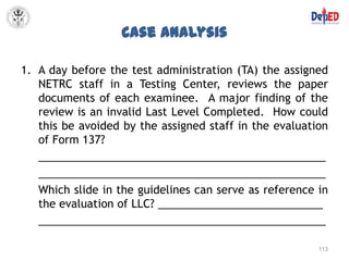 Case Analysis

1. A day before the test administration (TA) the assigned
   NETRC staff in a Testing Center, reviews the paper
   documents of each examinee. A major finding of the
   review is an invalid Last Level Completed. How could
   this be avoided by the assigned staff in the evaluation
   of Form 137?
   _______________________________________________
   _______________________________________________
   Which slide in the guidelines can serve as reference in
   the evaluation of LLC? ___________________________
   _______________________________________________

                                                        113
 