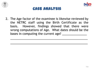 Case Analysis

2. The Age factor of the examinee is likewise reviewed by
   the NETRC staff using the Birth Certificate as the
   basis. However, findings showed that there were
   wrong computations of Age. What dates should be the
   bases in computing the current age? _______________
   _______________________________________________
   _______________________________________________




                                                       114
 