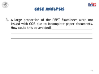 Case Analysis

3. A large proportion of the PEPT Examinees were not
   issued with COR due to incomplete paper documents.
   How could this be avoided? _______________________
   _______________________________________________
   _______________________________________________




                                                   115
 