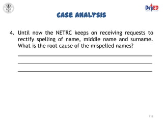 Case Analysis

4. Until now the NETRC keeps on receiving requests to
   rectify spelling of name, middle name and surname.
   What is the root cause of the mispelled names?
   _______________________________________________
   _______________________________________________
   _______________________________________________




                                                   116
 