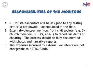 Responsibilities of the Monitors

1. NETRC staff-monitors will be assigned to any testing
   center(s) nationwide, unannounced in the field.
2. External-volunteer monitors from civil society (e.g. SK,
   church members, NGO’s, et.al.) to report incidents of
   cheating. The process should be duly documented
   with photos and narrative reports.
3. The expenses incurred by external-volunteers are not
   chargeable to NETRC funds.




                                                          14
 