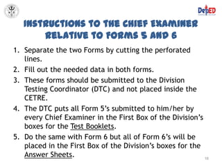 Instructions to the Chief Examiner
       Relative to Forms 5 and 6
1. Separate the two Forms by cutting the perforated
   lines.
2. Fill out the needed data in both forms.
3. These forms should be submitted to the Division
   Testing Coordinator (DTC) and not placed inside the
   CETRE.
4. The DTC puts all Form 5’s submitted to him/her by
   every Chief Examiner in the First Box of the Division’s
   boxes for the Test Booklets.
5. Do the same with Form 6 but all of Form 6’s will be
   placed in the First Box of the Division’s boxes for the
   Answer Sheets.                                          16
 