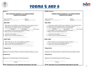 Forms 5 and 6
ETRC Form 5                                                              NETRC Form 6

          TEST BOOKLET QUANTITY and COMPLETENESS                                     ANSWER SHEET QUANTITY and COMPLETENESS
                    VERIFICATION SHEET                                                         VERIFICATION SHEET


      Name of School: _____________________ Region: ____________         Name of School: _____________________          Region: _____________
      School ID: ______________ __          Division: ___________        School ID: _________________                   Division: _____________

      PRE-TEST                                                           PRE-TEST

     1. How many test booklets were allotted to your testing center as      1. How many answer sheets were allotted to your testing center
        indicated in the Packing Guide, including buffer? _________         as indicated in the Packing Guide, including buffer? _________
     2. Upon opening of boxes, are the test materials:                      2. Upon opening of boxes, are the test materials:
             ______ complete   _______ incomplete _______ with excess        ________ complete _________ incomplete       _________ with excess
     3. If incomplete, how many are lacking/missing? _______                3. If incomplete, how many are lacking/missing? _______
     4. What is/are the Serial Number/s?                                    4. What is/are the Serial Number/s?
          _______________________________________                               _______________________________________
     5. If excess, how many? _______                                        5 If excess, how many? _______
     6. What is/are the Serial Number/s?                                    6. What is/are the Serial Number/s?
        _________________________________________                               _________________________________________

      POST-TEST                                                          POST-TEST

     1. After retrieval, are the test booklets complete? _______            1. After retrieval, are the answer sheets complete? _______
     2. If not, how many are missing/lacking? ______                        2. If not, how many are missing/lacking? ______
     3. What is/are the Serial Number/s? _________________                  3. What is/are the Serial Number/s?
        ___________________________________________________                    ___________________________________________

      Prepared by:                                                       Prepared by:

      _____________________________________________________              _______________________________________________________________
     Signature over Printed Name of School Testing Coordinator (STC)     Signature over Printed Name of School Testing Coordinator (STC)

     Attested by:                                                        Attested by:

     _______________________________________________                     ______________________________________
     Signature over Printed Name of Chief Examiner                       Signature over Printed Name of Chief Examiner

     _______________________________________________                     ______________________________________
                         School                                                             School

     NOTE: This form is to be submitted separately to the DTC.           NOTE: This form is to be submitted separately to the DTC.
                                                                                                                                                  21
 