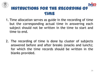 Instructions for the Recording of
                  Time
1. Time allocation serves as guide in the recording of time
   but the corresponding actual time in answering each
   subject should not be written in the time to start and
   time to end.

2. The recording of time is done by cluster of subjects
   answered before and after breaks (snacks and lunch);
   for which the time records should be written in the
   blanks provided.




                                                         29
 