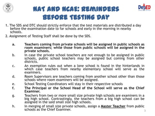 NAT and NCAE: Reminders
                   before Testing Day
1. The SDS and DTC should strictly enforce that the test materials are distributed a day
   before the examination date to far schools and early in the morning in nearby
   schools.
2. Assignment of Testing Staff shall be done by the SDS.

    a.      Teachers coming from private schools will be assigned in public schools as
            room examiners; while those from public schools will be assigned in the
            private schools.
    b.      In case the private school teachers are not enough to be assigned in public
            schools, public school teachers may be assigned but coming from other
            districts.
    c.      An exemption rules out when a lone school is found in the hinterlands in
            which case teachers from nearby elementary school will serve as the
            examiners.
    d.      Room Supervisors are teachers coming from another school other than those
            schools where room examiners will be assigned.
    e.      School Testing Coordinators will stay in their respective schools
    f.      The Principal or the School Head of the School will serve as the Chief
            Examiner.
    g.      Teachers from two or more small size private high schools are examiners in a
            big high school. Contrastingly, the teachers from a big high school can be
            assigned in the said small size high schools.
    h.      In merging of small size private schools, assign a Master Teacher from public
            schools as the Chief Examiner.                                               3
 