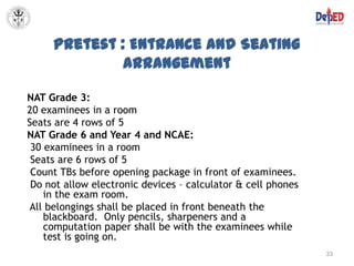 Pretest : Entrance and Seating
              Arrangement

NAT Grade 3:
20 examinees in a room
Seats are 4 rows of 5
NAT Grade 6 and Year 4 and NCAE:
 30 examinees in a room
 Seats are 6 rows of 5
 Count TBs before opening package in front of examinees.
 Do not allow electronic devices – calculator & cell phones
    in the exam room.
All belongings shall be placed in front beneath the
    blackboard. Only pencils, sharpeners and a
    computation paper shall be with the examinees while
    test is going on.
                                                              33
 