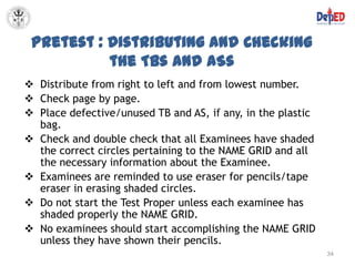 Pretest : Distributing and Checking
           the TBs and ASs
 Distribute from right to left and from lowest number.
 Check page by page.
 Place defective/unused TB and AS, if any, in the plastic
  bag.
 Check and double check that all Examinees have shaded
  the correct circles pertaining to the NAME GRID and all
  the necessary information about the Examinee.
 Examinees are reminded to use eraser for pencils/tape
  eraser in erasing shaded circles.
 Do not start the Test Proper unless each examinee has
  shaded properly the NAME GRID.
 No examinees should start accomplishing the NAME GRID
  unless they have shown their pencils.
                                                             34
 