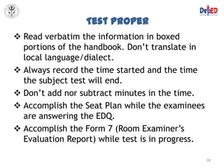 Test Proper
 Read verbatim the information in boxed
  portions of the handbook. Don’t translate in
  local language/dialect.
 Always record the time started and the time
  the subject test will end.
 Don’t add nor subtract minutes in the time.
 Accomplish the Seat Plan while the examinees
  are answering the EDQ.
 Accomplish the Form 7 (Room Examiner’s
  Evaluation Report) while test is in progress.

                                                  38
 