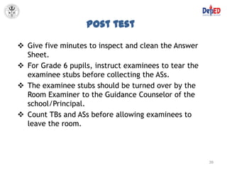 Post test

 Give five minutes to inspect and clean the Answer
  Sheet.
 For Grade 6 pupils, instruct examinees to tear the
  examinee stubs before collecting the ASs.
 The examinee stubs should be turned over by the
  Room Examiner to the Guidance Counselor of the
  school/Principal.
 Count TBs and ASs before allowing examinees to
  leave the room.



                                                       39
 