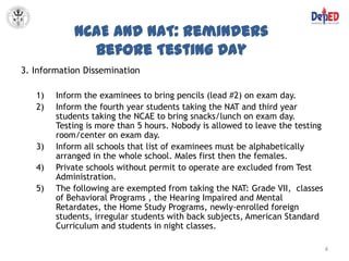 NCAE and NAT: Reminders
              before Testing Day
3. Information Dissemination

   1)   Inform the examinees to bring pencils (lead #2) on exam day.
   2)   Inform the fourth year students taking the NAT and third year
        students taking the NCAE to bring snacks/lunch on exam day.
        Testing is more than 5 hours. Nobody is allowed to leave the testing
        room/center on exam day.
   3)   Inform all schools that list of examinees must be alphabetically
        arranged in the whole school. Males first then the females.
   4)   Private schools without permit to operate are excluded from Test
        Administration.
   5)   The following are exempted from taking the NAT: Grade VII, classes
        of Behavioral Programs , the Hearing Impaired and Mental
        Retardates, the Home Study Programs, newly-enrolled foreign
        students, irregular students with back subjects, American Standard
        Curriculum and students in night classes.

                                                                               4
 