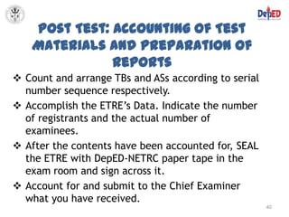 Post Test: Accounting of Test
    Materials and Preparation of
               Reports
 Count and arrange TBs and ASs according to serial
  number sequence respectively.
 Accomplish the ETRE’s Data. Indicate the number
  of registrants and the actual number of
  examinees.
 After the contents have been accounted for, SEAL
  the ETRE with DepED-NETRC paper tape in the
  exam room and sign across it.
 Account for and submit to the Chief Examiner
  what you have received.
                                                      40
 
