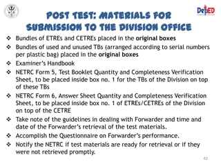Post Test: Materials for
       Submission to the Division Office
 Bundles of ETREs and CETREs placed in the original boxes
 Bundles of used and unused TBs (arranged according to serial numbers
  per plastic bag) placed in the original boxes
 Examiner’s Handbook
 NETRC Form 5, Test Booklet Quantity and Completeness Verification
  Sheet, to be placed inside box no. 1 for the TBs of the Division on top
  of these TBs
 NETRC Form 6, Answer Sheet Quantity and Completeness Verification
  Sheet, to be placed inside box no. 1 of ETREs/CETREs of the Division
  on top of the CETRE
 Take note of the guidelines in dealing with Forwarder and time and
  date of the Forwarder’s retrieval of the test materials.
 Accomplish the Questionnaire on Forwarder’s performance.
 Notify the NETRC if test materials are ready for retrieval or if they
  were not retrieved promptly.
                                                                      42
 