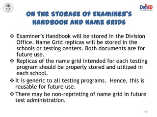 On the Storage of Examiner’s
       Handbook and Name Grids
 Examiner’s Handbook will be stored in the Division
   Office. Name Grid replicas will be stored in the
   schools or testing centers. Both documents are for
   future use.
 Replicas of the name grid intended for each testing
   program should be properly stored and utilized in
   each school.
 It is generic to all testing programs. Hence, this is
  reusable for future use.
 There may be non-reprinting of name grid in future
  test administration.
                                                     43
 