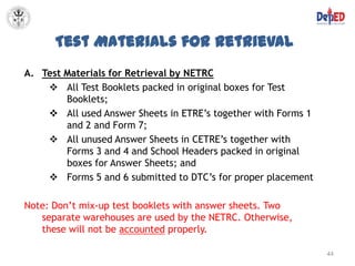 Test Materials for Retrieval
A. Test Materials for Retrieval by NETRC
     All Test Booklets packed in original boxes for Test
        Booklets;
     All used Answer Sheets in ETRE’s together with Forms 1
        and 2 and Form 7;
     All unused Answer Sheets in CETRE’s together with
        Forms 3 and 4 and School Headers packed in original
        boxes for Answer Sheets; and
     Forms 5 and 6 submitted to DTC’s for proper placement

Note: Don’t mix-up test booklets with answer sheets. Two
   separate warehouses are used by the NETRC. Otherwise,
   these will not be accounted properly.

                                                               44
 